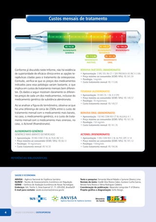 Custos mensais de tratamento
50

100

150

200

R$/mês
R$ 54,50

R$ 149,57

R$ 194,06

ALENDRONATO
genérico

alendronato
referência

risendronato

R$ 113,86

Conforme já discutido neste Informe, não há evidência
de superioridade de eficácia clínica entre as opções terapêuticas citadas para o tratamento da osteoporose.
Contudo, verifica-se que os preços dos medicamentos
indicados para essa patologia variam bastante, o que
implica em custos de tratamento mensais bem diferentes. Os dados a seguir mostram claramente os diferentes preços de cada um dos medicamentos, inclusive do
medicamento genérico da substância alendronato.
Ao se analisar a figura do termômetro, observa-se que
há uma diferença de cerca de 256% entre o custo de
tratamento mensal com o medicamento mais barato,
no caso, o medicamento genérico, e o custo de tratamento mensal com o medicamento mais oneroso, no
caso, o Actonel (Risendronato).

R$ 161,76

ibandronato
injetável

ibandronato
oral

BONVIVA INJETÁVEL (IBANDRONATO)
•	 Apresentação: 3 MG SOL INJ CT 1 SER PREENCH VD INC X 3 ML
•	 Preço máximo ao consumidor (ICMS 18%): R$ 341,59
•	 Posologia: 1mg/mês
•	 Custo tratamento mensal: R$ 113,86

FOSAMAX (ALENDRONATO)
•	 Apresentação: 70 MG CX. 1 BL X 4 CPD
•	 Preço máximo ao consumidor (ICMS 18%): R$ 149,57
•	 Posologia: 70 mg/semana
•	 Custo tratamento mensal: R$ 149,57

BONVIVA ORAL (IBANDRONATO)
•	 Apresentação: 150 MG COM REV CT BL ALU/ALU X 1
•	 Preço máximo ao consumidor (ICMS 18%): R$ 161,76
•	 Posologia: 150 mg/mês
•	 Custo tratamento mensal: R$ 161,76

ALENDRONATO Genérico
Genérico mais barato do mercado

ACTONEL (RISENDRONATO)

•	 Apresentação: 70 MG COM CT BL AL PLAS INC X 5
•	 Preço máximo ao consumidor (ICMS 18%): R$ 68,13
•	 Posologia: 70 mg/semana
•	 Custo tratamento mensal: R$ 54,50

•	 Apresentação: 5 MG COM REV 2 BL AL PVC OPC X 14
•	 Preço máximo ao consumidor (ICMS 18%): R$ 181,12
•	 Posologia: 150mg/mês
•	 Custo tratamento mensal: R$ 194,06

Referências Bibliográficas:
As referências bibliográficas referentes a este informe podem ser encontradas no site: http://anvisa.gov.br.

SAÚDE E ECONOMIA
ANVISA – Agência Nacional de Vigilância Sanitária
NUREM – Núcleo de Assessoramento Econômico em Regulação
GERAE – Gerência de Avaliação Econômica de Novas Tecnologias
Endereço: SIA, Trecho 5, Área Especial 57, 71.205-050, Brasília/DF
E-mail para contato: saúde.economia@anvisa.gov.br

4

SAÚDE E ECONOMIA | OSTEOPOROSE

Texto e pesquisa: Fernanda Maciel Rebelo e Symone Oliveira Lima.
Revisão do texto: Giselle Silva Pereira Calais, Gustavo Cunha Garcia,
Renata Faria Pereira e Telma Rodrigues Caldeira.
Coordenação da publicação: Alexandre Lemgruber P. d’Oliveira.
Projeto gráfico e diagramação: Grifo Design.

 