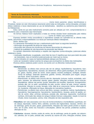 Protocolos Clínicos e Diretrizes Terapêuticas – Medicamentos Excepcionais

Termo de Consentimento Informado
Bisfosfonados (Alendronato, Risendronato, Pamidronato), Raloxifeno, Calcitonina

Eu, .................................................................... (nome do(a) paciente), abaixo identificado(a) e
firmado(a), declaro ter sido informado(a) claramente sobre todas as indicações, contra-indicações, principais
efeitos colaterais e riscos relacionados ao uso de bisfosfonados, raloxifeno ou calcitonina para tratamento
da Osteoporose.
Estou ciente de que este medicamento somente pode ser utilizado por mim, comprometendo-me a
devolvê-lo caso o tratamento seja interrompido.
Os termos médicos foram explicados e todas as minhas dúvidas foram esclarecidas pelo médico
.......................................................................................... (nome do médico que prescreve).
Expresso também minha concordância e espontânea vontade em submeter-me ao referido tratamento, assumindo a responsabilidade e os riscos por eventuais efeitos indesejáveis.
Assim, declaro que:
Fui claramente informado(a) de que o medicamento pode trazer os seguintes benefícios:
• diminuição da progressão de perda de massa óssea;
• diminuição das chances de ocorrências de fraturas decorrentes da osteoporose;
• melhora da qualidade de vida decorrente da prevenção das fraturas.
Fui também claramente informado(a) a respeito das seguintes contra-indicações, potenciais efeitos
colaterais e riscos:
• medicação classificada, na gestação, como fator de risco C (significa que risco para bebê não pode
ser descartado, mas um benefício potencial pode ser maior que os riscos);
• contra-indicados em casos de hipersensibilidade (alergia) aos fármacos;
• pode ser necessário realizar exames de sangue para acompanhar os efeitos das medicações;
Diversos efeitos colaterais podem ocorrer, de acordo com os diferentes medicamentos:
• Bisfosfonados:
- Alendronato: os efeitos mais comuns são dor de cabeça, hipofosfatemia, hipocalemia, hipomagnesemia, hipocalcemia, náuseas, dor abdominal, refluxo gastro-esofágico, dor de estômago, gases, diarréia, prisão de ventre, úlcera péptica, erosões esofágicas, esofagite, estreitamento de esôfago, distensão abdominal, gastrite, vômitos, dificuldade para engolir, sangue
nas fezes dores musculares, cãibras.
- Risendronato: os efeitos mais comuns são dor, depressão, tonturas, insônia, ansiedade, vertigens, náuseas, dor abdominal, diarréia, gases, gastrite, infecções urinárias, dores músculoesqueléticas, cãibras nas pernas, bursite, desordens dos tendões, hipertonia, formigamentos;
pressão alta, dor no peito, vermelhidão da pele, prurido, câncer de pele, anemia, catarata,
conjuntivite, infecção no ouvido, faringite, rinite, falta de ar, pneumonia, hérnia, inflamação da
íris, duodenite, inflamação da língua, alterações de marcadores hepáticos.
- Pamidronato: os efeitos mais comuns são febre, cansaço, sonolência, insônia; hipofosfatemia,
hipocalemia, hipomagnesemia, hipocalcemia, hipotireoidismo, náuseas, perda do apetite, prisão de ventre, aftas, arritmias cardíacas, pressão alta, desmaios, taquicardia, insuficiência
cardíaca, diminuição das células do sangue (células brancas e plaquetas), reação no local da
infusão, dores musculares, uremia, rinite, infecções de trato respiratório alto.
• Raloxifeno: tem sido associados com risco de trombo-embolismo e tromboflebites superficiais, dor
de cabeça, depressão, insônia, febre, calorões, aumento dos triglicerídeos, náuseas, vômitos, dor
de estômago, ganho de peso, gases, gastroenterite, infecções dos tratos genito-urinário e respiratório, dor no peito, dores nos músculos e articulações, cãibras nas pernas, problemas oculares,
alteração da voz.
• Calcitonina: náuseas, diarréia, prisão de ventre, dor de estômago, perda do apetite, dor abdominal, calorões, dor no peito, pressão alta, aumento do volume de urina, infecções urinárias, dores
524

ZPG515a538.p65

524

30/11/02, 21:00

 