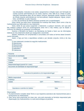 nas articulações, músculos e nas costas, sangramento e irritação nasal, com formação de
crostas (quando administrada por via nasal), espirros, rinite, falta de ar, chiado no peito,
infecções respiratórias altas, dor de cabeça, tonturas, depressão mental, reações no local
da infusão (quando administrado por via sub-cutânea), reações alérgicas, ínguas, conjuntivite, vermelhidão na pele, fraqueza.
• o risco da ocorrência de efeitos adversos aumenta com a superdosagem;
Estou ciente que pode haver necessidade de mudança das doses, assim como o tipo de
medicamentos que farão parte do meu tratamento.
Estou ciente de que posso suspender o tratamento a qualquer momento, sem que este
fato implique qualquer forma de constrangimento entre mim e meu médico, que se dispõe a
continuar me tratando em quaisquer circunstâncias.
Autorizo o Ministério da Saúde e as Secretarias de Saúde a fazer uso de informações
relativas ao meu tratamento desde que assegurado o anonimato.
Declaro, finalmente, ter compreendido e concordado com todos os termos deste Consentimento Informado.
Assim, o faço por livre e espontânea vontade e por decisão conjunta, minha e de meu
médico.
O meu tratamento constará do seguinte medicamento:
o Alendronato
o Risendronato
o Pamidronato
o Raloxifeno
o Calcitonina
Paciente:
Documento de identidade:
Sexo: Masculino
Idade:
Endereço:
Cidade:
Responsável legal (quando for o caso):
Documento de identidade do responsável legal:

CEP:

Telefone: ( )

Osteoporose

Protocolo Clínico e Diretrizes Terapêuticas – Osteoporose

Assinatura do paciente ou do responsável legal
Médico responsável:
Endereço:
Cidade:

Assinatura e carimbo do médico

CRM:
CEP:

UF:
Telefone: ( )

Data

Observações:
1. O preenchimento completo deste Termo e sua respectiva assinatura são imprescindíveis para o
fornecimento do medicamento.
2. Este Termo será preenchido em duas vias: uma será arquivada na farmácia responsável pela
dispensação dos medicamentos e a outra será entregue ao paciente.

525

ZPG515a538.p65

525

30/11/02, 21:00

 