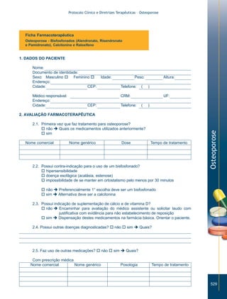 Protocolo Clínico e Diretrizes Terapêuticas – Osteoporose

Ficha Farmacoterapêutica
Osteoporose - Bisfosfonados (Alendronato, Risendronato
e Pamidronato), Calcitonina e Raloxifeno

1. DADOS DO PACIENTE
Nome:
Documento de identidade:
Sexo: Masculino o Feminino o
Endereço:
Cidade:
CEP:
Médico responsável:
Endereço:
Cidade:

Idade:

Peso:
Telefone:

(

Altura:
)

CRM:
CEP:

Telefone:

UF:
(

)

2.1. Primeira vez que faz tratamento para osteoporose?
o não è Quais os medicamentos utilizados anteriormente?
o sim
Nome comercial

Nome genérico

Dose

Tempo de tratamento

2.2. Possui contra-indicação para o uso de um bisfosfonado?
o hipersensibilidade
o doença esofágica (acalásia, estenose)
o impossibilidade de se manter em ortostatismo pelo menos por 30 minutos

Osteoporose

2. AVALIAÇÃO FARMACOTERAPÊUTICA

o não è Preferencialmente 1° escolha deve ser um bisfosfonado
o sim è Alternativa deve ser a calcitonina
2.3. Possui indicação de suplementação de cálcio e de vitamina D?
o não è Encaminhar para avaliação do médico assistente ou solicitar laudo com
justificativa com evidência para não estabelecimento de reposição
o sim è Dispensação destes medicamentos na farmácia básica. Orientar o paciente.
2.4. Possui outras doenças diagnosticadas? o não o sim è Quais?

2.5. Faz uso de outras medicações? o não o sim è Quais?
Com prescrição médica
Nome comercial
Nome genérico

Posologia

Tempo de tratamento

529

ZPG515a538.p65

529

30/11/02, 21:00

 