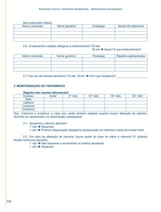 Protocolos Clínicos e Diretrizes Terapêuticas – Medicamentos Excepcionais

Sem prescrição médica:
Nome comercial

Nome genérico

Posologia

Tempo de tratamento

2.6. Já apresentou reações alérgicas a medicamentos? o não
o sim è Quais? A que medicamentos?
Nome comercial

Nome genérico

Posologia

Reações apresentadas

2.7. Faz uso de bebidas alcoólicas? o não o sim è Com que freqüência?

3. MONITORIZAÇÃO DO TRATAMENTO

Registro dos exames laboratoriais
Exames
Inicial
6° mês
12° mês
18° mês
24° mês
Data
Calcúria
Calcemia
Creatinina
Obs.: Calcemia e creatinina: a cada ano; serão também exigidos quando houver alteração de calciúria,
devendo ser apresentado na dispensação subseqüente.
3.1. Apresentou calciúria alterada?
ü não è Dispensar
ü sim è Próxima dispensação obrigatória apresentação da calcemia e teste de função renal
3.2. Em caso de alteração de calciúria, houve ajuste da dose de cálcio e vitamina D? (solicitar
receita médica ao paciente)
ü não è Não dispensar e encaminhar ao médico assistente
ü sim è Dispensar

530

ZPG515a538.p65

530

30/11/02, 21:01

 