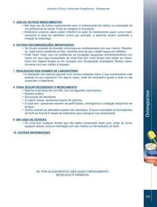 Protocolo Clínico e Diretrizes Terapêuticas – Osteoporose

5. USO DE OUTROS MEDICAMENTOS
• Não faça uso de outros medicamentos sem o conhecimento do médico ou orientação de
um profissional de saúde. Pode ser perigoso a sua saúde.
• Antiácidos contendo cálcio podem interferir na ação do medicamento assim como medicamentos à base de salicilatos (como por exemplo, a aspirina) podem aumentar a
irritação do estômago.
6. OUTRAS RECOMENDAÇÕES IMPORTANTES
• Se houver suspeita de gravidez comunique-se imediatamente com seu médico. Raloxifeno pode trazer problemas ao feto, havendo risco de que o bebê nasça com defeitos.
• Pode haver maior risco de problemas na circulação sangüínea (tromboembolismo) em
casos em que haja necessidade de você ficar por muito tempo sem poder se mexer,
como em viagens longas ou em cirurgias com recuperação prolongada. Nestes casos,
converse com seu médico a respeito.

8. PARA SEGUIR RECEBENDO O MEDICAMENTO
• Retorne à farmácia em um mês, com os seguintes documentos:
• Receita médica
• Documento de Identidade
• A cada 6 meses: apresentar exame de calciúria.
• A cada ano: apresentar exames de perfil lipídico, hemograma e avaliação bioquímica de
sangue.
• Outros exames de laboratório podem ser solicitados. Procure orientação do farmacêutico
do SUS ao final de 6 meses de tratamento para averiguar sua necessidade.

Osteoporose

7. REALIZAÇÃO DOS EXAMES DE LABORATÓRIO
• A realização dos exames garante uma correta avaliação sobre o que medicamento está
fazendo no seu organismo. Em alguns casos, pode ser necessário ajustar a dose ou até
suspender o tratamento.

9. EM CASO DE DÚVIDAS
• Se você tiver qualquer dúvida que não esteja esclarecida neste guia, antes de tomar
qualquer atitude, procure orientação com seu médico ou farmacêutico do SUS.
10. OUTRAS INFORMAÇÕES

SE, POR ALGUM MOTIVO, NÃO USAR O MEDICAMENTO,
DEVOLVA-O À FARMÁCIA.

535

ZPG515a538.p65

535

30/11/02, 21:03

 