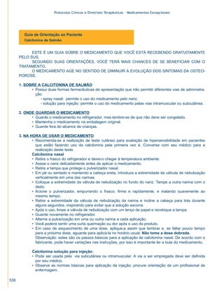 Protocolos Clínicos e Diretrizes Terapêuticas – Medicamentos Excepcionais

Guia de Orientação ao Paciente
Calcitonina de Salmão

ESTE É UM GUIA SOBRE O MEDICAMENTO QUE VOCÊ ESTÁ RECEBENDO GRATUITAMENTE
PELO SUS.
SEGUINDO SUAS ORIENTAÇÕES, VOCÊ TERÁ MAIS CHANCES DE SE BENEFICIAR COM O
TRATAMENTO.
O MEDICAMENTO AGE NO SENTIDO DE DIMINUIR A EVOLUÇÃO DOS SINTOMAS DA OSTEOPOROSE.
1. SOBRE A CALCITONINA DE SALMÃO
• Possui duas formas farmacêuticas de apresentação que irão permitir diferentes vias de administração:
- spray nasal: permite o uso do medicamento pelo nariz;
- solução para injeção: permite o uso do medicamento pelas vias intramuscular ou subcutânea.
2. ONDE GUARDAR O MEDICAMENTO
• Guarde o medicamento no refrigerador, mas lembre-se de que não deve ser congelado.
• Mantenha o medicamento na embalagem original.
• Guarde fora do alcance de crianças.
3. NA HORA DE USAR O MEDICAMENTO
• Recomenda-se a realização de teste cutâneo para avaliação de hipersensibilidade em pacientes
que estão fazendo uso da calcitonina pela primeira vez é. Converse com seu médico para a
realização deste teste.
Calcitonina nasal
• Retire o frasco do refrigerador e deixe-o chegar à temperatura ambiente.
• Assoe o nariz delicadamente antes de aplicar o medicamento.
• Retire a tampa que protege o pulverizador nasal.
• Em pé ou sentado e mantendo a cabeça ereta, introduza a extremidade da válvula de nebulização
verticalmente em uma das narinas.
• Coloque a extremidade da válvula de nebulização no fundo do nariz. Tampe a outra narina com o
dedo.
• Acione o pulverizador, empurrando o frasco, firme e rapidamente, e inalando suavemente ao
mesmo tempo.
• Retire a extremidade da válvula de nebulização da narina e incline a cabeça para trás durante
alguns segundos, inspirando para evitar que a solução escorra.
• Após o uso, limpe a válvula de nebulização com um lenço de papel e recoloque a tampa.
• Guarde novamente no refrigerador.
• Alterne a pulverização em uma ou outra narina a cada aplicação.
• Você poderá sentir uma curta queimação ou dor após o uso do produto.
• Em caso de esquecimento de uma dose, aplique-a assim que lembrar e, se faltar pouco tempo
para a próxima dose, aguarde para aplicá-la no horário usual. Não tome a dose dobrada.
Observação: estes são os passos básicos para a aplicação de calcitonina nasal. De acordo com o
fabricante, pode haver variações nas instruções, por isso é importante ler a bula do medicamento.
Calcitonina solução para injeção:
• Pode ser usada pela via subcutânea ou intramuscular. A via a ser empregada deve ser definida
por seu médico.
• Observe as normas básicas para aplicação da injeção; procure orientação de um profissional de
enfermagem.
536

ZPG515a538.p65

536

30/11/02, 21:03

 