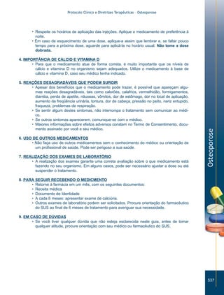 Protocolo Clínico e Diretrizes Terapêuticas – Osteoporose

• Respeite os horários de aplicação das injeções. Aplique o medicamento de preferência à
noite.
• Em caso de esquecimento de uma dose, aplique-a assim que lembrar e, se faltar pouco
tempo para a próxima dose, aguarde para aplicá-la no horário usual. Não tome a dose
dobrada.

5. REAÇÕES DESAGRADÁVEIS QUE PODEM SURGIR
• Apesar dos benefícios que o medicamento pode trazer, é possível que apareçam algumas reações desagradáveis, tais como calorões, calafrios, vermelhidão, formigamentos,
diarréia, perda de apetite, náuseas, vômitos, dor de estômago, dor no local de aplicação,
aumento da freqüência urinária, tontura, dor de cabeça, pressão no peito, nariz entupido,
fraqueza, problemas de respiração.
• Se sentir algum destes sintomas, não interrompa o tratamento sem comunicar ao médico.
• Se outros sintomas aparecerem, comunique-se com o médico.
• Maiores informações sobre efeitos adversos constam no Termo de Consentimento, documento assinado por você e seu médico.
6. USO DE OUTROS MEDICAMENTOS
• Não faça uso de outros medicamentos sem o conhecimento do médico ou orientação de
um profissional de saúde. Pode ser perigoso a sua saúde.
7. REALIZAÇÃO DOS EXAMES DE LABORATÓRIO
• A realização dos exames garante uma correta avaliação sobre o que medicamento está
fazendo no seu organismo. Em alguns casos, pode ser necessário ajustar a dose ou até
suspender o tratamento.

Osteoporose

4. IMPORTÂNCIA DE CÁLCIO E VITAMINA D
• Para que o medicamento atue de forma correta, é muito importante que os níveis de
cálcio e vitamina D no organismo sejam adequados. Utilize o medicamento à base de
cálcio e vitamina D, caso seu médico tenha indicado.

8. PARA SEGUIR RECEBENDO O MEDICMENTO
• Retorne à farmácia em um mês, com os seguintes documentos:
• Receita médica
• Documento de Identidade
• A cada 6 meses: apresentar exame de calciúria.
• Outros exames de laboratório podem ser solicitados. Procure orientação do farmacêutico
do SUS ao final de 6 meses de tratamento para averiguar sua necessidade.
9. EM CASO DE DÚVIDAS
• Se você tiver qualquer dúvida que não esteja esclarecida neste guia, antes de tomar
qualquer atitude, procure orientação com seu médico ou farmacêutico do SUS.

537

ZPG515a538.p65

537

30/11/02, 21:04

 