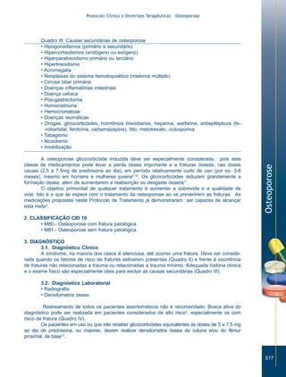 Protocolo Clínico e Diretrizes Terapêuticas – Osteoporose

A osteoporose glicocorticóide induzida deve ser especialmente considerada, pois esta
classe de medicamentos pode levar a perda óssea importante e a fraturas ósseas, nas doses
usuais (2,5 a 7,5mg de prednisona ao dia), em período relativamente curto de uso (por ex. 3-6
meses), mesmo em homens e mulheres jovens8-10. Os glicocorticóides reduzem grandemente a
formação óssea, além de aumentarem a reabsorção ou desgaste ósseos11.
O objetivo primordial de qualquer tratamento é aumentar a sobrevida e a qualidade de
vida. Isto é o que se espera com o tratamento da osteoporose ao se prevenirem as fraturas. As
medicações propostas neste Protocolo de Tratamento já demonstraram ser capazes de alcançar
esta meta3.

Osteoporose

Quadro III: Causas secundárias de osteoporose
• Hipogonadismos (primário e secundário)
• Hipercortisolismos (endógeno ou exógeno)
• Hiperparatireodismo primário ou terciário
• Hipertireoidismo
• Acromegalia
• Neoplasias do sistema hematopoiético (mieloma múltiplo)
• Cirrose biliar primária
• Doenças inflamatórias intestinais
• Doença celíaca
• Pós-gastrectomia
• Homocistinúria
• Hemocromatose
• Doenças reumáticas
• Drogas: glicocorticóides, hormônios tireoidianos, heparina, warfarina, antiepilépticos (fenobarbital, fenitoína, carbamazepina), lítio, metotrexato, ciclosporina.
• Tabagismo
• Alcoolismo
• Imobilização

2. CLASSIFICAÇÃO CID 10
• M80.- Osteoporose com fratura patológica
• M81.- Osteoporose sem fratura patológica
3. DIAGNÓSTICO
3.1. Diagnóstico Clínico
A síndrome, na maioria dos casos é silenciosa, até ocorrer uma fratura. Deve ser considerada quando os fatores de risco de fraturas estiverem presentes (Quadro II) e frente à ocorrência
de fraturas não relacionadas a trauma ou relacionadas a trauma mínimo. Adequada história clínica
e o exame físico são especialmente úteis para excluir as causas secundárias (Quadro III).
3.2. Diagnóstico Laboratorial
• Radiografia
• Densitometria óssea
Rastreamento de todos os pacientes assintomáticos não é recomendado. Busca ativa do
diagnóstico pode ser realizada em pacientes considerados de alto risco2, especialmente os com
risco de fratura (Quadro IV).
Os pacientes em uso ou que irão receber glicocorticóides equivalentes às doses de 5 a 7,5 mg
ao dia de prednisona, ou maiores, devem realizar densitometria óssea da coluna e/ou do fêmur
proximal, de base12.

517

ZPG515a538.p65

517

30/11/02, 20:57

 