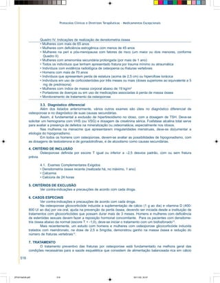 Protocolos Clínicos e Diretrizes Terapêuticas – Medicamentos Excepcionais

Quadro IV. Indicações de realização de densitometria óssea
• Mulheres com mais de 65 anos
• Mulheres com deficiência estrogênica com menos de 45 anos
• Mulheres na peri e pós-menopausa com fatores de risco (um maior ou dois menores, conforme
Quadro II)
• Mulheres com amenorréia secundária prolongada (por mais de 1 ano)
• Todos os indivíduos que tenham apresentado fratura por trauma mínimo ou atraumática
• Indivíduos com evidência radiológica de osteopenia ou fraturas vertebrais
• Homens com mais de 70 anos
• Indivíduos que apresentem perda de estatura (acima de 2,5 cm) ou hipercifose torácica
• Indivíduos em uso de corticosteróides por três meses ou mais (doses superiores ao equivalente a 5
mg de prednisona)
• Mulheres com índice de massa corporal abaixo de 19 kg/m2
• Portadores de doenças ou em uso de medicações associadas à perda de massa óssea
• Monitoramento de tratamento da osteoporose
3.3. Diagnóstico diferencial
Além dos listados anteriormente, vários outros exames são úteis no diagnóstico diferencial de
osteoporose e no diagnóstico de suas causas secundárias.
Assim, é fundamental a exclusão de hipertireoidismo no idoso, com a dosagem de TSH. Deve-se
solicitar um hemograma com VHS (ou VSG) e dosagem de creatinina sérica. Fosfatase alcalina total serve
para avaliar a presença de defeitos na mineralização ou osteomalácia, especialmente nos idosos.
Nas mulheres na menacme que apresentarem irregularidades menstruais, deve-se documentar a
etiologia do hipogonadismo.
Em todos os homens com osteoporose, devem-se avaliar as possibilidades de hipogonadismo, com
as dosagens de testosterona e de gonadotrofinas, e de alcoolismo como causas secundárias.
4. CRITÉRIO DE INCLUSÃO
Osteoporose definida por escore T igual ou inferior a –2,5 desvios padrão, com ou sem fratura
prévia.
4.1. Exames Complementares Exigidos
• Densitometria óssea recente (realizada há, no máximo, 1 ano)
• Calcemia
• Calciúria de 24 horas
5. CRITÉRIOS DE EXCLUSÃO
Ver contra-indicações e precauções de acordo com cada droga.
6. CASOS ESPECIAIS
Ver contra-indicações e precauções de acordo com cada droga.
Na osteoporose glicocorticóide induzida a suplementação de cálcio (1 g ao dia) e vitamina D (400800 UI ao dia) por via oral, ajuda na prevenção da perda óssea, devendo ser iniciada desde a instituição de
tratamentos com glicocorticóides que possam durar mais de 3 meses. Homens e mulheres com deficiência
de esteróides sexuais devem fazer a reposição hormonal concomitante. Para os pacientes com densitometria óssea abaixo da normal (escore T < -1,0), deve-se iniciar o tratamento com um bisfosfonado12.
Mais recentemente, um estudo com homens e mulheres com osteoporose glicocorticóide induzida
tratados com risendronato, na dose de 2,5 e 5mg/dia, demonstrou ganho na massa óssea e redução do
número de fraturas vertebrais13.
7. TRATAMENTO
O tratamento preventivo das fraturas por osteoporose está fundamentado na melhora geral das
condições necessárias para a saúde esquelética que consistem de alimentação balanceada rica em cálcio
518

ZPG515a538.p65

518

30/11/02, 20:57

 