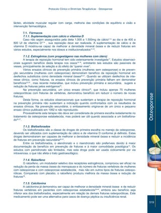 Protocolo Clínico e Diretrizes Terapêuticas – Osteoporose

lácteo, atividade muscular regular com carga, melhoria das condições de equilíbrio e visão e
intervenção farmacológica.

7.1.2. Estrogênios (com progestágeno nas mulheres com útero)
A terapia de reposição hormonal tem sido extensamente investigada17. Estudos observacionais sugerem benefício desta terapia nos ossos18,19, entretanto tais estudos são passíveis de
vieses, principalmente de seleção e do efeito de “querer viver”.
Vários ensaios clínicos de prevenção primária (mulheres sem osteoporose) e de prevenção secundária (mulheres com osteoporose) demonstram benefício da reposição hormonal em
desfechos substitutos como densidade mineral óssea20,21. Quando se utilizam desfechos de interesse clínico, como fraturas, os ensaios clínicos de prevenção primária falham em demonstrar
benefícios22,23 , mas recente metanálise, que incluiu prevenção primária e secundária, sugere a
redução de fraturas pelos estrógenos24.
Na prevenção secundária, um único ensaio clínico25, que incluiu apenas 75 mulheres
osteoporóticas com fraturas de vértebras, demonstrou benefício em reduzir o número de novas
fraturas.
Desta forma, os estudos observacionais que sustentam a terapia de reposição hormonal
na prevenção primária não sustentam a indicação quando confrontados com os resultados de
ensaios clínicos. Na prevenção secundária, o embasamento origina-se de um único e pequeno
ensaio clínico publicado em 1992 e não reproduzido.
Provavelmente esta terapia não deva ser considerada de primeira escolha isoladamente no
tratamento da osteoporose estabelecida, mas poderá ser útil quando associada a um bisfosfonado26,27.

Osteoporose

7.1. Fármacos
7.1.1. Suplementação com cálcio e vitamina D
Caso não sejam assegurados pela dieta 1.000 a 1.500mg de cálcio3,14 ao dia e de 400 a
800 UI de vitamina D3,14 , sua reposição deve ser realizada. A suplementação de cálcio e de
vitamina D mostrou-se capaz de melhorar a densidade mineral óssea e de reduzir fraturas em
vários estudos, especialmente nos idosos e institucionalizados15,16.

7.1.3. Bisfosfonados
Os bisfosfonados são a classe de drogas de primeira escolha no manejo da osteoporose,
devendo ser utilizados com suplementação de cálcio e de vitamina D conforme já definido. Estas
drogas demonstraram ser capazes de melhorar a densidade mineral óssea e reduzir a incidência
de fraturas em prevenção secundária28-37.
Entre os bisfosfonados, o alendronato e o risendronato são preferíveis devido à maior
documentação de benefício em prevenção de fraturas e à maior comodidade posológica14. Os
estudos com pamidronato são limitados, mas esta droga pode ser usada ciclicamente por via
intravenosa, o que não afeta o trato gastroesofágico.
7.1.4. Raloxifeno
O raloxifeno, um modulador seletivo dos receptores estrogênicos, comprovou ser eficaz na
redução da perda da massa óssea da menopausa e do número de fraturas vertebrais de mulheres
com osteoporose e com osteoporose estabelecida, mas não em outros tipos de fraturas osteoporóticas. Comparado com placebo, o raloxifeno produziu melhora da massa óssea e redução de
fraturas38.
7.1.5. Calcitonina
A calcitonina já demonstrou ser capaz de melhorar a densidade mineral óssea e de reduzir
fraturas vertebrais em pacientes com osteoporose estabelecida39,40, embora seu benefício seja
inferior aos dos bisfosfonados, especialmente em relação às demais fraturas osteoporóticas. Este
medicamento pode ser uma alternativa para casos de doença péptica ou insuficiência renal.
519

ZPG515a538.p65

519

30/11/02, 20:58

 