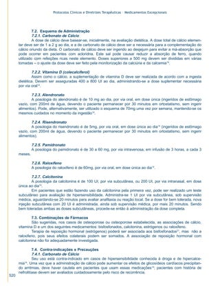 Protocolos Clínicos e Diretrizes Terapêuticas – Medicamentos Excepcionais

7.2. Esquema de Administração
7.2.1. Carbonato de Cálcio
A dose de cálcio deve basear-se, inicialmente, na avaliação dietética. A dose total de cálcio elementar deve ser de 1 a 2 g ao dia, e a de carbonato de cálcio deve ser a necessária para a complementação do
cálcio oriundo da dieta. O carbonato de cálcio deve ser ingerido ao desjejum para evitar a má-absorção que
pode ocorrer em pacientes com acloridria. Este sal pode causar reduzir a absorção de ferro, quando
utilizado com refeições ricas neste elemento. Doses superiores a 500 mg devem ser divididas em várias
tomadas – o ajuste da dose deve ser feito pela monitorização da calciúria e da calcemia14.

7.2.2. Vitamina D (colecalciferol)
Assim como o cálcio, a suplementação de vitamina D deve ser realizada de acordo com a ingesta
dietética. Devem ser asseguradas 400 a 800 UI ao dia, administrando-se a dose suplementar necessária
por via oral14.
7.2.3. Alendronato
A posologia do alendronato é de 10 mg ao dia, por via oral, em dose única (ingeridos de estômago
vazio, com 200ml de água, devendo o paciente permanecer por 30 minutos em ortostatismo, sem ingerir
alimentos). Pode, alternativamente, ser utilizado o esquema de 70mg uma vez por semana, mantendo-se os
mesmos cuidados no momento da ingestão14.
7.2.4. Risendronato
A posologia do risendronato é de 5mg, por via oral, em dose única ao dia14 (ingeridos de estômago
vazio, com 200ml de água, devendo o paciente permanecer por 30 minutos em ortostatismo, sem ingerir
alimentos).
7.2.5. Pamidronato
A posologia do pamidronato é de 30 a 60 mg, por via intravenosa, em infusão de 3 horas, a cada 3
meses.

7.2.6. Raloxifeno
A posologia do raloxifeno é de 60mg, por via oral, em dose única ao dia14.
7.2.7. Calcitonina
A posologia da calcitonina é de 100 UI, por via subcutânea, ou 200 UI, por via intranasal, em dose
única ao dia14.
Em pacientes que estão fazendo uso da calcitonina pela primeira vez, pode ser realizado um teste
subcutâneo para avaliação de hipersensibilidade. Administra-se 1 UI por via subcutânea, sob supervisão
médica, aguardando-se 20 minutos para avaliar anafilaxia ou reação local. Se a dose for bem tolerada, nova
injeção subcutânea com 20 UI é administrada, ainda sob supervisão médica, por mais 20 minutos. Sendo
bem toleradas ambas as doses subcutâneas, procede-se então à administração da dose completa.
7.3. Combinações de Fármacos
São sugeridas, nos casos de osteoporose ou osteoporose estabelecida, as associações de cálcio,
vitamina D e um dos seguintes medicamentos: bisfosfonados, calcitonina, estrógenos ou raloxifeno.
Terapia de reposição hormonal (estrógenos) poderá ser associada aos bisfosfonados21, mas não a
raloxifeno, pois seus efeitos colaterais podem ser somados. A associação de reposição hormonal com
calcitonina não foi adequadamente investigada.

520

7.4. Contra-indicações e Precauções
7.4.1. Carbonato de Cálcio
Seu uso está contra-indicado em casos de hipersensibilidade conhecida à droga e de hipercalcemia14. Uma vez que a administração de cálcio pode aumentar os efeitos de glicosídeos cardíacos precipitando arritmias, deve haver cautela em pacientes que usam essas medicações14; pacientes com história de
nefrolitíase devem ser avaliados cuidadosamente pelo risco de recorrência.

ZPG515a538.p65

520

30/11/02, 20:58

 