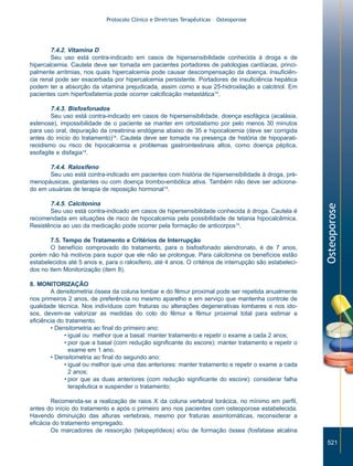 Protocolo Clínico e Diretrizes Terapêuticas – Osteoporose

7.4.2. Vitamina D
Seu uso está contra-indicado em casos de hipersensibilidade conhecida à droga e de
hipercalcemia. Cautela deve ser tomada em pacientes portadores de patologias cardíacas, principalmente arritmias, nos quais hipercalcemia pode causar descompensação da doença. Insuficiência renal pode ser exacerbada por hipercalcemia persistente. Portadores de insuficiência hepática
podem ter a absorção da vitamina prejudicada, assim como a sua 25-hidroxilação a calcitriol. Em
pacientes com hiperfosfatemia pode ocorrer calcificação metastática14.
7.4.3. Bisfosfonados
Seu uso está contra-indicado em casos de hipersensibilidade, doença esofágica (acalásia,
estenose), impossibilidade de o paciente se manter em ortostatismo por pelo menos 30 minutos
para uso oral, depuração da creatinina endógena abaixo de 35 e hipocalcemia (deve ser corrigida
antes do início do tratamento)14. Cautela deve ser tomada na presença de história de hipoparatireoidismo ou risco de hipocalcemia e problemas gastrointestinais altos, como doença péptica,
esofagite e disfagia14.

7.4.5. Calcitonina
Seu uso está contra-indicado em casos de hipersensibilidade conhecida à droga. Cautela é
recomendada em situações de risco de hipocalcemia pela possibilidade de tetania hipocalcêmica.
Resistência ao uso da medicação pode ocorrer pela formação de anticorpos14.
7.5. Tempo de Tratamento e Critérios de Interrupção
O benefício comprovado do tratamento, para o bisfosfonado alendronato, é de 7 anos,
porém não há motivos para supor que ele não se prolongue. Para calcitonina os benefícios estão
estabelecidos até 5 anos e, para o raloxifeno, até 4 anos. O critérios de interrupção são estabelecidos no item Monitorização (item 8).

Osteoporose

7.4.4. Raloxifeno
Seu uso está contra-indicado em pacientes com história de hipersensibilidade à droga, prémenopáusicas, gestantes ou com doença trombo-embólica ativa. Também não deve ser adicionado em usuárias de terapia de reposição hormonal14.

8. MONITORIZAÇÃO
A densitometria óssea da coluna lombar e do fêmur proximal pode ser repetida anualmente
nos primeiros 2 anos, de preferência no mesmo aparelho e em serviço que mantenha controle de
qualidade técnica. Nos indivíduos com fraturas ou alterações degenerativas lombares e nos idosos, devem-se valorizar as medidas do colo do fêmur e fêmur proximal total para estimar a
eficiência do tratamento.
• Densitometria ao final do primeiro ano:
• igual ou melhor que a basal: manter tratamento e repetir o exame a cada 2 anos;
• pior que a basal (com redução significante do escore): manter tratamento e repetir o
exame em 1 ano.
• Densitometria ao final do segundo ano:
• igual ou melhor que uma das anteriores: manter tratamento e repetir o exame a cada
2 anos;
• pior que as duas anteriores (com redução significante do escore): considerar falha
terapêutica e suspender o tratamento;
Recomenda-se a realização de raios X da coluna vertebral torácica, no mínimo em perfil,
antes do início do tratamento e após o primeiro ano nos pacientes com osteoporose estabelecida.
Havendo diminuição das alturas vertebrais, mesmo por fraturas assintomáticas, reconsiderar a
eficácia do tratamento empregado.
Os marcadores de ressorção (telopeptídeos) e/ou de formação óssea (fosfatase alcalina
521

ZPG515a538.p65

521

30/11/02, 20:59

 