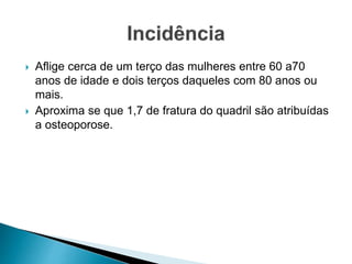  Aflige cerca de um terço das mulheres entre 60 a70
anos de idade e dois terços daqueles com 80 anos ou
mais.
 Aproxima se que 1,7 de fratura do quadril são atribuídas
a osteoporose.
 
