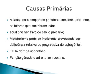  A causa da osteoporose primária e desconhecida, mas
os fatores que contribuem são:
 equilíbrio negativo de cálcio precário;
 Metabolismo protéico ineficiente provocando por
deficiência relativa ou progressiva de estrogênio .
 Estilo de vida sedentário;
 Função gônada e adrenal em declíno.
 