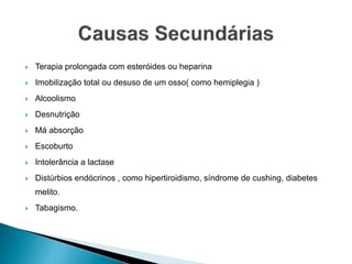  Terapia prolongada com esteróides ou heparina
 Imobilização total ou desuso de um osso( como hemiplegia )
 Alcoolismo
 Desnutrição
 Má absorção
 Escoburto
 Intolerância a lactase
 Distúrbios endócrinos , como hipertiroidismo, síndrome de cushing, diabetes
melito.
 Tabagismo.
 