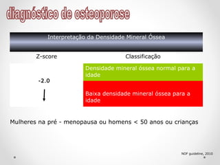 Interpretação da Densidade Mineral Óssea
Z-score Classificação
Densidade mineral óssea normal para a
idade
Baixa densidade mineral óssea para a
idade
-2.0
NOF guideline, 2010
Mulheres na pré - menopausa ou homens < 50 anos ou crianças
 