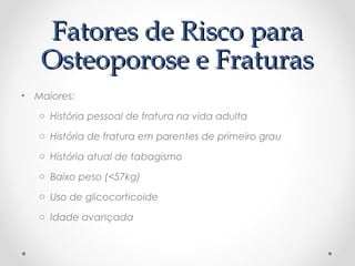 Fatores de Risco para
Fatores de Risco para
Osteoporose e Fraturas
Osteoporose e Fraturas
• Maiores:
o História pessoal de fratura na vida adulta
o História de fratura em parentes de primeiro grau
o História atual de tabagismo
o Baixo peso (<57kg)
o Uso de glicocorticoide
o Idade avançada
 