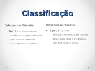 Classificação
Classificação
Osteoporose Primária
• Tipo I (ou pós-menopausa)
o mulheres na pós-menopausa
o perda óssea acelerada
o acomete osso trabecular
Osteoporose Primária
• Tipo II (ou senil)
– homens e mulheres após 70 anos
– perda óssea lenta e progressiva
– osso trabecular e cortical
 