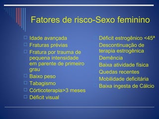 Fatores de risco-Sexo feminino
 Idade avançada              Déficit estrogênico <45ª
 Fraturas prévias            Descontinuação de
 Fratura por trauma de          terapia estrogênica
    pequena intensidade         Demência
    em parente de primeiro      Baixa atividade física
    grau                        Quedas recentes
   Baixo peso                  Mobilidade deficitária
   Tabagismo                   Baixa ingesta de Cálcio
   Córticoterapia>3 meses
   Déficit visual
 