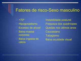Fatores de risco-Sexo masculino
 >70ª                Instabilidade postural
 Hipogonadismo       Fraqueza dos quadrícipes
 Excesso de alcool  Quedas nos últimos anos
 Baixa massa         Caucasiano
  corpórea            Tabagismo
 Baixa ingesta de    Baixa acuidade visual
  cálcio
 
