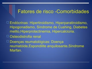 Fatores de risco -Comorbidades

 Endócrinas: Hipertiroidismo, Hiperparatiroidismo,
  Hipogonadismo, Síndrome de Cushing, Diabetes
  melito,Hiperprolactinemia, Hipercalciúria.
 Osteodistrofia renal
 Doenças reumatológicas: Doença
  reumatóide,Espondilite anquilosante,Síndrome
  Marfan.
 