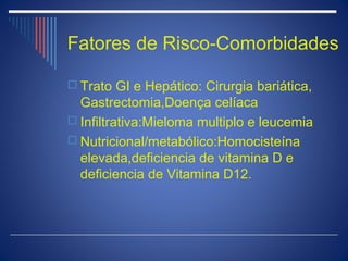 Fatores de Risco-Comorbidades

 Trato GI e Hepático: Cirurgia bariática,
  Gastrectomia,Doença celíaca
 Infiltrativa:Mieloma multiplo e leucemia
 Nutricional/metabólico:Homocisteína
  elevada,deficiencia de vitamina D e
  deficiencia de Vitamina D12.
 