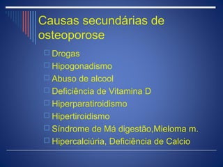 Causas secundárias de
osteoporose
 Drogas
 Hipogonadismo
 Abuso de alcool
 Deficiência de Vitamina D
 Hiperparatiroidismo
 Hipertiroidismo
 Síndrome de Má digestão,Mieloma m.
 Hipercalciúria, Deficiência de Calcio
 