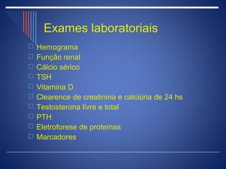 Exames laboratoriais
 Hemograma
 Função renal
 Cálcio sérico
 TSH
 Vitamina D
 Clearence de creatinina e calciúria de 24 hs
 Testosterona livre e total
 PTH
 Eletroforese de proteínas
 Marcadores
 