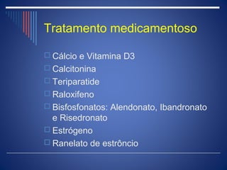 Tratamento medicamentoso

 Cálcio e Vitamina D3
 Calcitonina
 Teriparatide
 Raloxifeno
 Bisfosfonatos: Alendonato, Ibandronato
  e Risedronato
 Estrógeno
 Ranelato de estrôncio
 