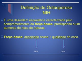 Definição de Osteoporose
                        NIH
 É uma desordem esquelética caracterizada pelo
  comprometimento da força óssea, predispondo a um
  aumento do risco de fraturas.

 Força óssea: densidade óssea + qualidade do osso.




                     70%               30%
 