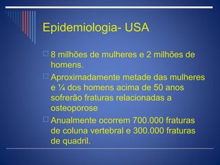 Epidemiologia- USA

 8 milhões de mulheres e 2 milhões de
  homens.
 Aproximadamente metade das mulheres
  e ¼ dos homens acima de 50 anos
  sofrerão fraturas relacionadas a
  osteoporose
 Anualmente ocorrem 700.000 fraturas
  de coluna vertebral e 300.000 fraturas
  de quadril.
 