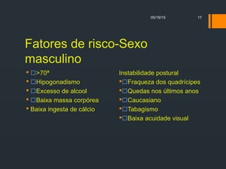 05/19/15 17
Fatores de risco-Sexo
masculino
 >70ª
 Hipogonadismo
 Excesso de alcool
 Baixa massa corpórea
 Baixa ingesta de cálcio
Instabilidade postural
Fraqueza dos quadrícipes
Quedas nos últimos anos
Caucasiano
Tabagismo
Baixa acuidade visual
 
