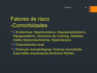 Fatores de risco
-Comorbidades
Endócrinas: Hipertiroidismo, Hiperparatiroidismo,
Hipogonadismo, Síndrome de Cushing, Diabetes
melito,Hiperprolactinemia, Hipercalciúria.
Osteodistrofia renal
Doenças reumatológicas: Doença reumatóide,
Espondilite anquilosante,Síndrome Marfan.
05/19/15 18
 