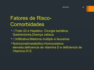 Fatores de Risco-
Comorbidades
 Trato GI e Hepático: Cirurgia bariática,
Gastrectomia,Doença celíaca
Infiltrativa:Mieloma multiplo e leucemia
Nutricional/metabólico:Homocisteína
elevada,deficiencia de vitamina D e deficiencia de
Vitamina D12.
05/19/15 19
 