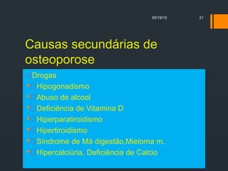 Causas secundárias de
osteoporose
Drogas
Hipogonadismo
Abuso de alcool
Deficiência de Vitamina D
Hiperparatiroidismo
Hipertiroidismo
Síndrome de Má digestão,Mieloma m.
Hipercalciúria, Deficiência de Calcio
05/19/15 21
 