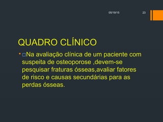 QUADRO CLÍNICO
 Na avaliação clínica de um paciente com
suspeita de osteoporose ,devem-se
pesquisar fraturas ósseas,avaliar fatores
de risco e causas secundárias para as
perdas ósseas.
05/19/15 23
 