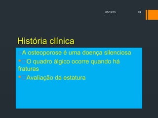 História clínica
A osteoporose é uma doença silenciosa
O quadro álgico ocorre quando há
fraturas
Avaliação da estatura
05/19/15 24
 