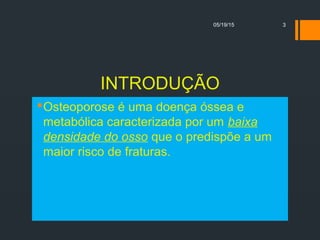 INTRODUÇÃO
Osteoporose é uma doença óssea e
metabólica caracterizada por um baixa
densidade do osso que o predispõe a um
maior risco de fraturas.
05/19/15 3
 