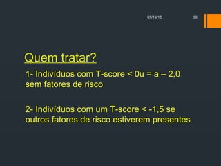 Quem tratar?
1- Indivíduos com T-score < 0u = a – 2,0
sem fatores de risco
2- Indivíduos com um T-score < -1,5 se
outros fatores de risco estiverem presentes
05/19/15 36
 