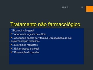 Tratamento não farmacológico
Boa nutrição geral
Adequada ingesta de cálcio
Adequado aporte de vitamina D (exposição ao sol,
suplementação dietética)
Exercícios regulares
Evitar tabaco e alcool
Prevenção de quedas
05/19/15 37
 
