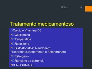 Tratamento medicamentoso
Cálcio e Vitamina D3
Calcitonina
Teriparatide
Raloxifeno
Bisfosfonatos: Alendonato,
Risedronato,Ibandronato e Zolendronato
Estrógeno
Ranelato de estrôncio
DENOSUMABE
05/19/15 38
 