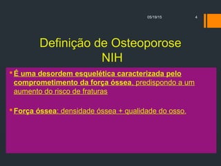 Definição de Osteoporose
NIH
É uma desordem esquelética caracterizada pelo
comprometimento da força óssea, predispondo a um
aumento do risco de fraturas
Força óssea: densidade óssea + qualidade do osso.
05/19/15 4
 