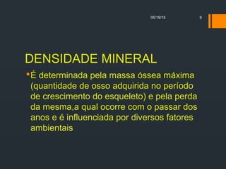 DENSIDADE MINERAL
É determinada pela massa óssea máxima
(quantidade de osso adquirida no período
de crescimento do esqueleto) e pela perda
da mesma,a qual ocorre com o passar dos
anos e é influenciada por diversos fatores
ambientais
05/19/15 6
 