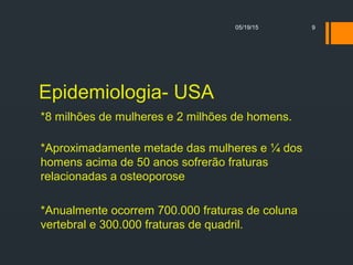 Epidemiologia- USA
*8 milhões de mulheres e 2 milhões de homens.
*Aproximadamente metade das mulheres e ¼ dos
homens acima de 50 anos sofrerão fraturas
relacionadas a osteoporose
*Anualmente ocorrem 700.000 fraturas de coluna
vertebral e 300.000 fraturas de quadril.
05/19/15 9
 