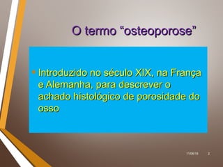 11/06/18 2
O termo “osteoporose”O termo “osteoporose”
• Introduzido no século XIX, na FrançaIntroduzido no século XIX, na França
e Alemanha, para descrever oe Alemanha, para descrever o
achado histológico de porosidade doachado histológico de porosidade do
ossoosso
 