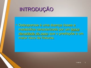 11/06/18 3
INTRODUÇÃOINTRODUÇÃO
• Osteoporose é uma doença óssea eOsteoporose é uma doença óssea e
metabólica caracterizada por ummetabólica caracterizada por um baixabaixa
densidade do ossodensidade do osso que o predispõe a umque o predispõe a um
maior risco de fraturas.maior risco de fraturas.
 