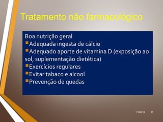 11/06/18 37
Tratamento não farmacológico
Boa nutrição geral
Adequada ingesta de cálcio
Adequado aporte de vitamina D (exposição ao
sol, suplementação dietética)
Exercícios regulares
Evitar tabaco e alcool
Prevenção de quedas
 