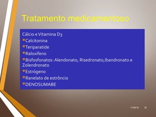 11/06/18 39
Tratamento medicamentoso
Cálcio eVitamina D3
Calcitonina
Teriparatide
Raloxifeno
Bisfosfonatos: Alendonato, Risedronato,Ibandronato e
Zolendronato
Estrógeno
Ranelato de estrôncio
DENOSUMABE
 
