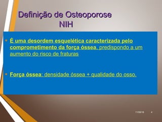 11/06/18 4
Definição de OsteoporoseDefinição de Osteoporose
NIHNIH
• É uma desordem esquelética caracterizada pelo
comprometimento da força óssea, predispondo a um
aumento do risco de fraturas
• Força óssea: densidade óssea + qualidade do osso.
 