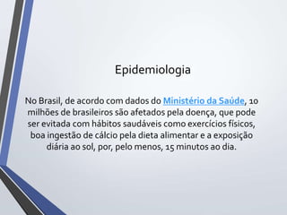 Epidemiologia
No Brasil, de acordo com dados do Ministério da Saúde, 10
milhões de brasileiros são afetados pela doença, que pode
ser evitada com hábitos saudáveis como exercícios físicos,
boa ingestão de cálcio pela dieta alimentar e a exposição
diária ao sol, por, pelo menos, 15 minutos ao dia.
 