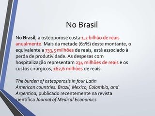 No Brasil
No Brasil, a osteoporose custa 1,2 bilhão de reais
anualmente. Mais da metade (61%) deste montante, o
equivalente a 733,5 milhões de reais, está associado à
perda de produtividade. As despesas com
hospitalização representam 234 milhões de reais e os
custos cirúrgicos, 162,6 milhões de reais.
The burden of osteoporosis in four Latin
American countries: Brazil, Mexico, Colombia, and
Argentina, publicado recentemente na revista
científica Journal of Medical Economics
 