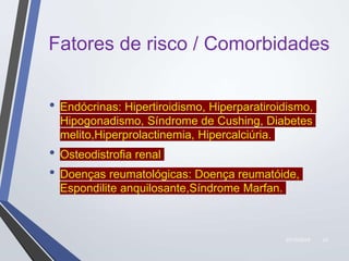 22/10/2019 23
Fatores de risco / Comorbidades
• Endócrinas: Hipertiroidismo, Hiperparatiroidismo,
Hipogonadismo, Síndrome de Cushing, Diabetes
melito,Hiperprolactinemia, Hipercalciúria.
• Osteodistrofia renal
• Doenças reumatológicas: Doença reumatóide,
Espondilite anquilosante,Síndrome Marfan.
 