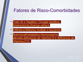 22/10/2019 24
Fatores de Risco-Comorbidades
• Trato GI e Hepático: Cirurgia bariática,
Gastrectomia,Doença celíaca
• Infiltrativa:Mieloma multiplo e leucemia
• Nutricional/metabólico:Homocisteína
elevada,deficiencia de vitamina D e deficiencia de
Vitamina D12.
 